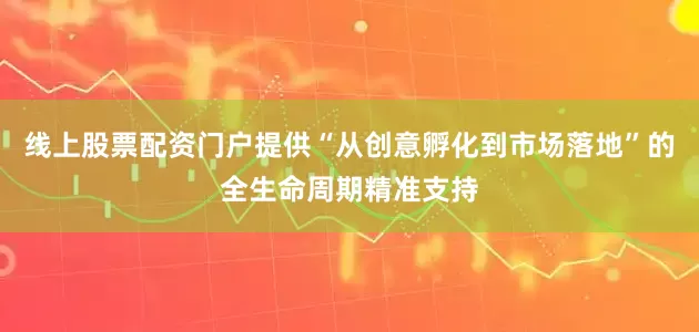 线上股票配资门户提供“从创意孵化到市场落地”的全生命周期精准支持