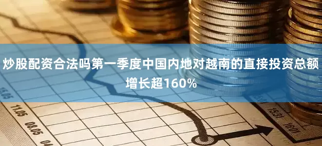 炒股配资合法吗第一季度中国内地对越南的直接投资总额增长超160%