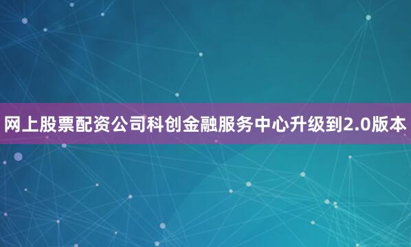 网上股票配资公司科创金融服务中心升级到2.0版本
