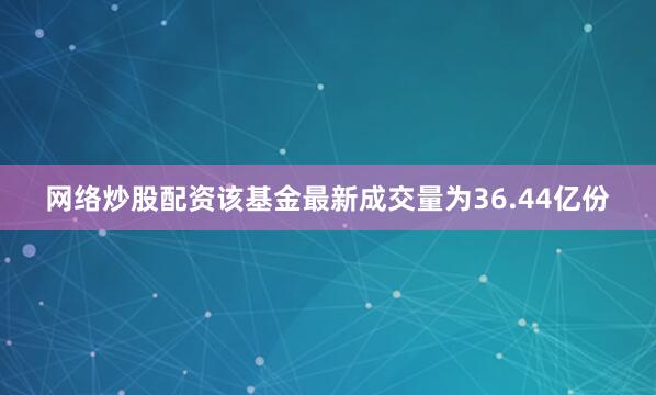 网络炒股配资该基金最新成交量为36.44亿份