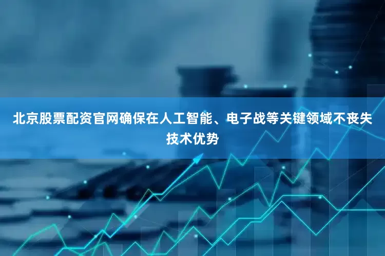 北京股票配资官网确保在人工智能、电子战等关键领域不丧失技术优势